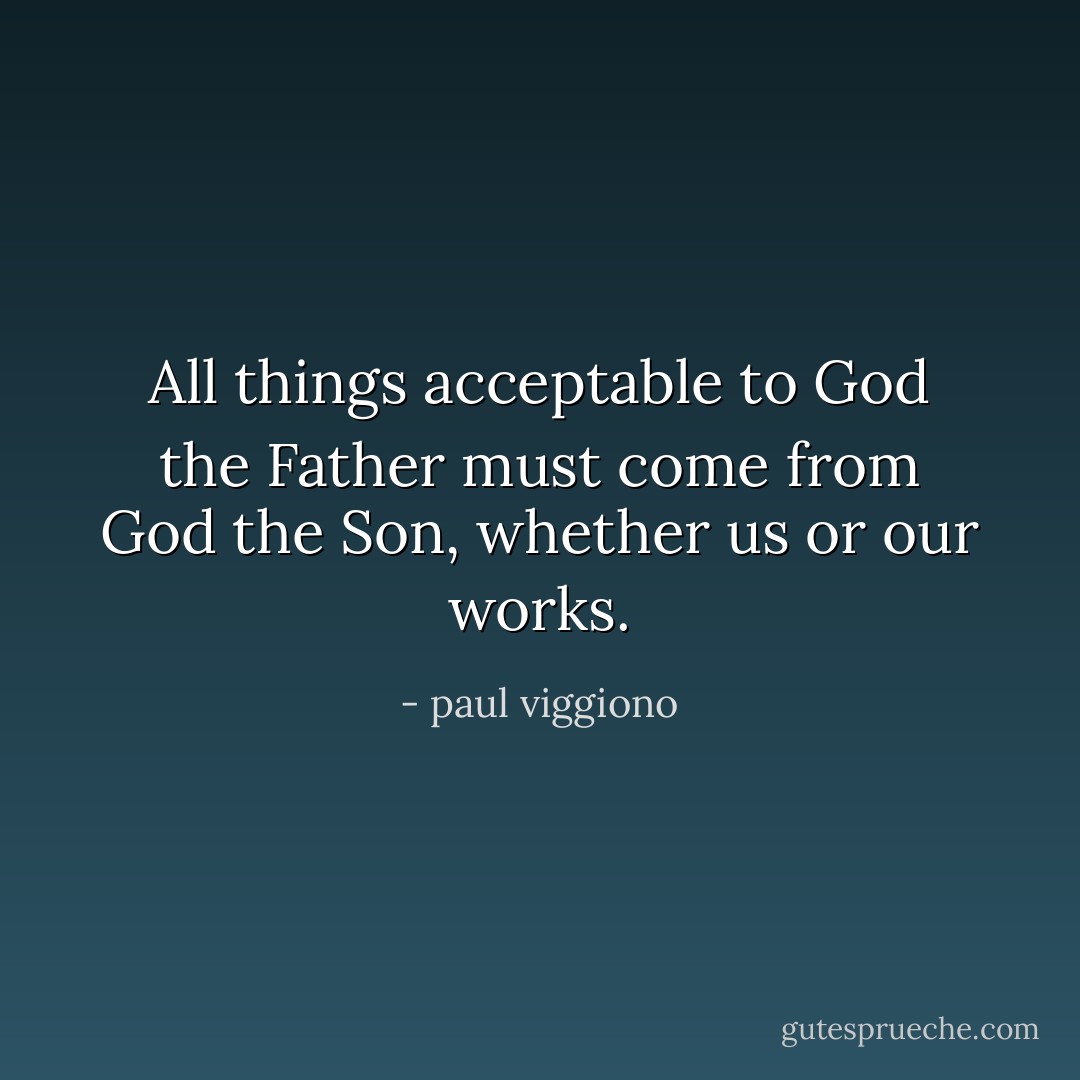 All things acceptable to God the Father must come from God the Son, whether us or our works. - paul viggiono