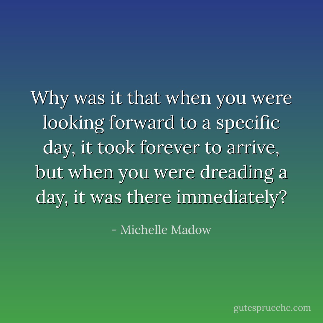 Why was it that when you were looking forward to a specific day, it took forever to arrive, but when you were dreading a day, it was there immediately? - Michelle Madow