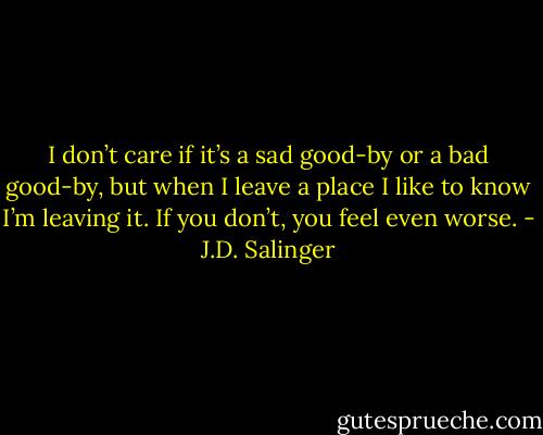 I don’t care if it’s a sad good-by or a bad good-by, but when I leave a place I like to know I’m leaving it. If you don’t, you feel even worse. - J.D. Salinger