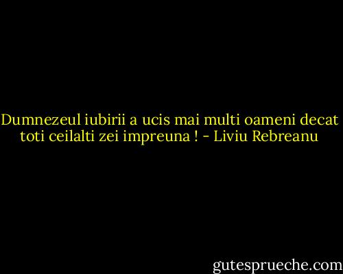 Dumnezeul iubirii a ucis mai multi oameni decat toti ceilalti zei impreuna ! - Liviu Rebreanu