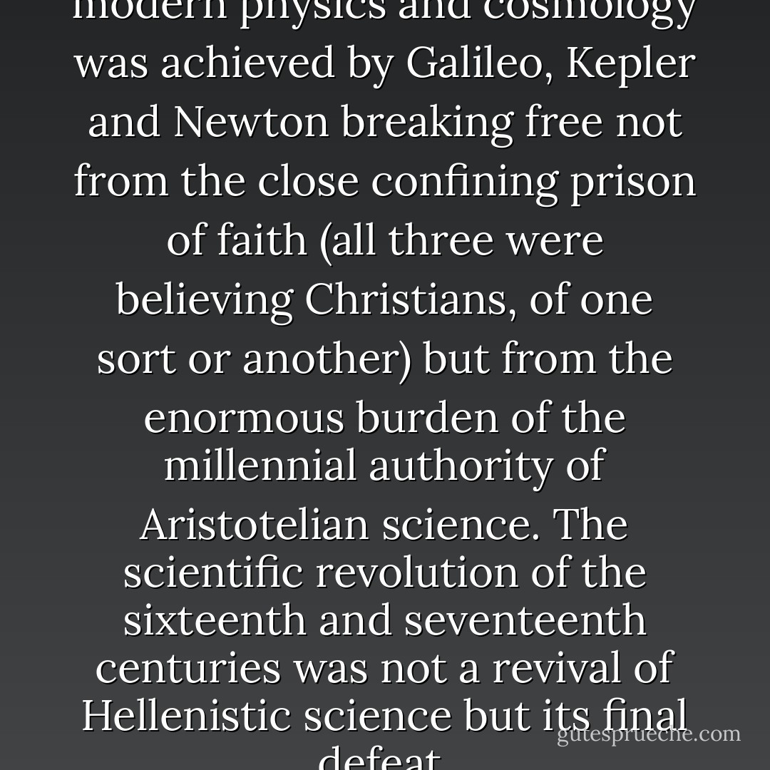 Lest we forget, the birth of modern physics and cosmology was achieved by Galileo, Kepler and Newton breaking free not from the close confining prison of faith (all three were believing Christians, of one sort or another) but from the enormous burden of the millennial authority of Aristotelian science. The scientific revolution of the sixteenth and seventeenth centuries was not a revival of Hellenistic science but its final defeat. - David Bentley Hart