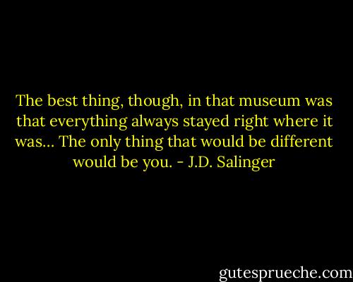 The best thing, though, in that museum was that everything always stayed right where it was… The only thing that would be different would be you. - J.D. Salinger