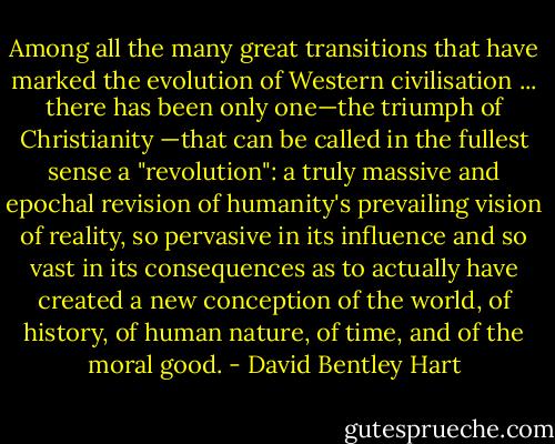 Among all the many great transitions that have marked the evolution of Western civilisation ... there has been only one—the triumph of Christianity —that can be called in the fullest sense a "revolution": a truly massive and epochal revision of humanity's prevailing vision of reality, so pervasive in its influence and so vast in its consequences as to actually have created a new conception of the world, of history, of human nature, of time, and of the moral good. - David Bentley Hart