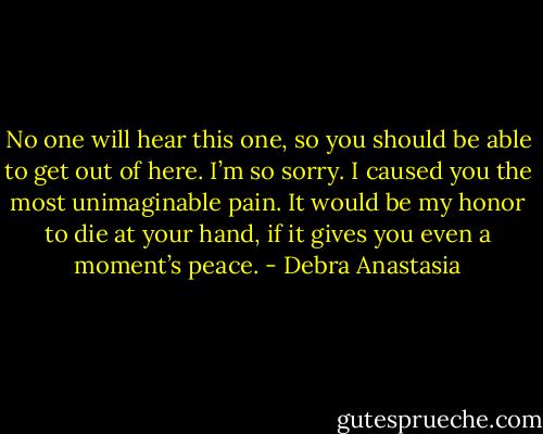 No one will hear this one, so you should be able to get out of here. I’m so sorry. I caused you the most unimaginable pain. It would be my honor to die at your hand, if it gives you even a moment’s peace. - Debra Anastasia