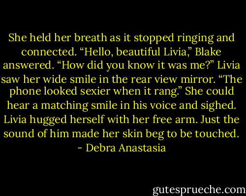 She held her breath as it stopped ringing and connected.<br />“Hello, beautiful Livia,” Blake answered.<br />“How did you know it was me?” Livia saw her wide smile in the rear view mirror.<br />“The phone looked sexier when it rang.”<br />She could hear a matching smile in his voice and sighed. Livia hugged herself with her free arm. Just the sound of him made her skin beg to be touched. - Debra Anastasia