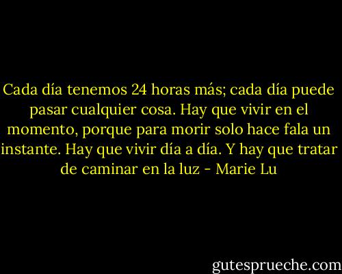 Cada día tenemos 24 horas más; cada día puede pasar cualquier cosa. Hay que vivir en el momento, porque para morir solo hace fala un instante. Hay que vivir día a día. Y hay que tratar de caminar en la luz - Marie Lu