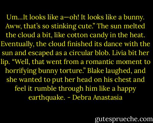 Um…It looks like a—oh! It looks like a bunny. Aww, that’s so stinking cute.”<br />The sun melted the cloud a bit, like cotton candy in the heat. Eventually, the cloud finished its dance with the sun and escaped as a circular blob.<br />Livia bit her lip. “Well, that went from a romantic moment to horrifying bunny torture.”<br />Blake laughed, and she wanted to put her head on his chest and feel it rumble through him like a happy earthquake. - Debra Anastasia