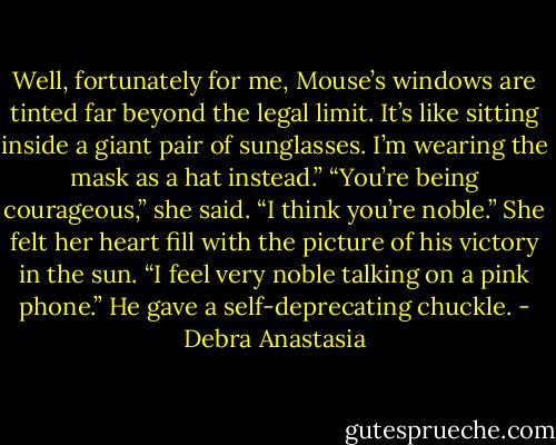 Well, fortunately for me, Mouse’s windows are tinted far beyond the legal limit. It’s like sitting inside a giant pair of sunglasses. I’m wearing the mask as a hat instead.”<br />“You’re being courageous,” she said. “I think you’re noble.” She felt her heart fill with the picture of his victory in the sun.<br />“I feel very noble talking on a pink phone.” He gave a self-deprecating chuckle. - Debra Anastasia