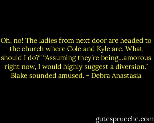 Oh, no! The ladies from next door are headed to the church where Cole and Kyle are. What should I do?”<br />“Assuming they’re being…amorous right now, I would highly suggest a diversion.” Blake sounded amused. - Debra Anastasia