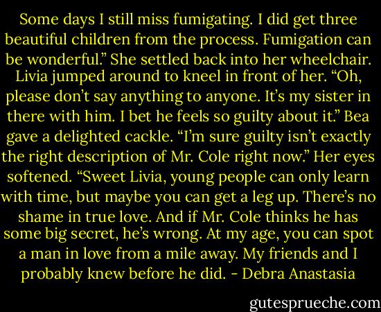 Some days I still miss fumigating. I did get three beautiful children from the process. Fumigation can be wonderful.” She settled back into her wheelchair.<br />Livia jumped around to kneel in front of her. “Oh, please don’t say anything to anyone. It’s my sister in there with him. I bet he feels so guilty about it.”<br />Bea gave a delighted cackle. “I’m sure guilty isn’t exactly the right description of Mr. Cole right now.” Her eyes softened. “Sweet Livia, young people can only learn with time, but maybe you can get a leg up. There’s no shame in true love. And if Mr. Cole thinks he has some big secret, he’s wrong. At my age, you can spot a man in love from a mile away. My friends and I probably knew before he did. - Debra Anastasia