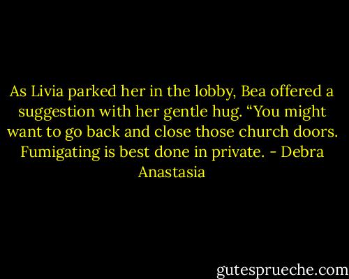 As Livia parked her in the lobby, Bea offered a suggestion with her gentle hug. “You might want to go back and close those church doors. Fumigating is best done in private. - Debra Anastasia