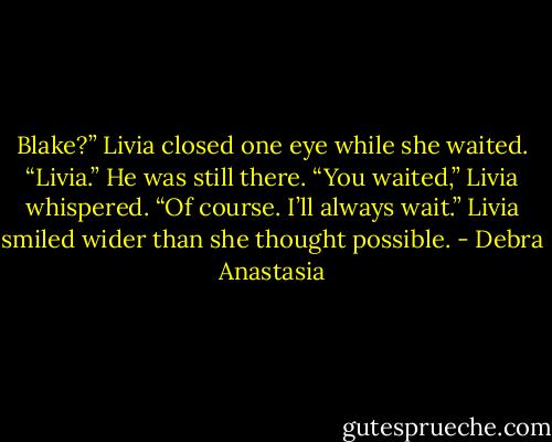 Blake?” Livia closed one eye while she waited.<br />“Livia.” He was still there.<br />“You waited,” Livia whispered.<br />“Of course. I’ll always wait.”<br />Livia smiled wider than she thought possible. - Debra Anastasia