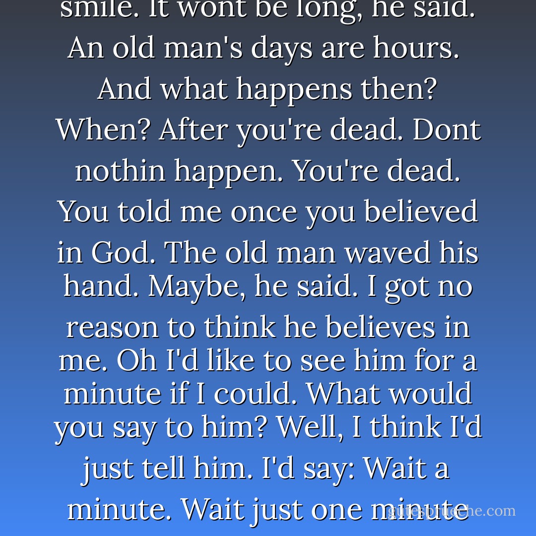 I've seen all I want to see and I know all I want to know. I just look forward to death.<br />He might hear you, Suttree said.<br />I wisht he would, said the ragpicker. He glared out across the river with his redrimmed eyes at the town where dusk was settling in. As if death might be hiding in that quarter.<br />No one wants to die.<br />Shit, said the ragpicker. Here's one that's sick of livin. Would you give all you own?<br />The ragman eyed him suspiciously but he did not smile. It wont be long, he said. An old man's days are hours. <br />And what happens then?<br />When?<br />After you're dead.<br />Dont nothin happen. You're dead.<br />You told me once you believed in God.<br />The old man waved his hand. Maybe, he said. I got no reason to think he believes in me. Oh I'd like to see him for a minute if I could.<br />What would you say to him?<br />Well, I think I'd just tell him. I'd say: Wait a minute. Wait just one minute before you start in on me. Before you say anything, there's just one thing I'd like to know. And he'll say: What's that? And then I'm goin to ast him: What did you have me in that crapgame down there for anyway? I couldnt put any part of it together.<br />Suttree smiled. What do you think he'll say?<br />The ragpicker spat and wiped his mouth. I dont believe he can answer it, he said. I dont believe there is a answer. - Cormac McCarthy