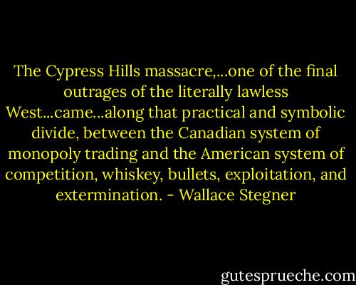 The Cypress Hills massacre,...one of the final outrages of the literally lawless West...came...along that practical and symbolic divide, between the Canadian system of monopoly trading and the American system of competition, whiskey, bullets, exploitation, and extermination. - Wallace Stegner