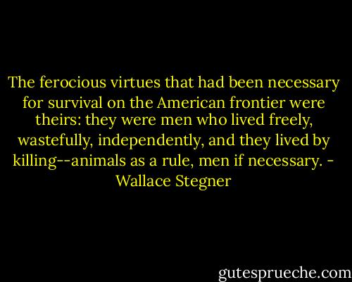 The ferocious virtues that had been necessary for survival on the American frontier were theirs: they were men who lived freely, wastefully, independently, and they lived by killing--animals as a rule, men if necessary. - Wallace Stegner