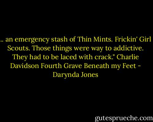 .. an emergency stash of Thin Mints. Frickin' Girl Scouts. Those things were way to addictive. They had to be laced with crack." Charlie Davidson Fourth Grave Beneath my Feet - Darynda Jones