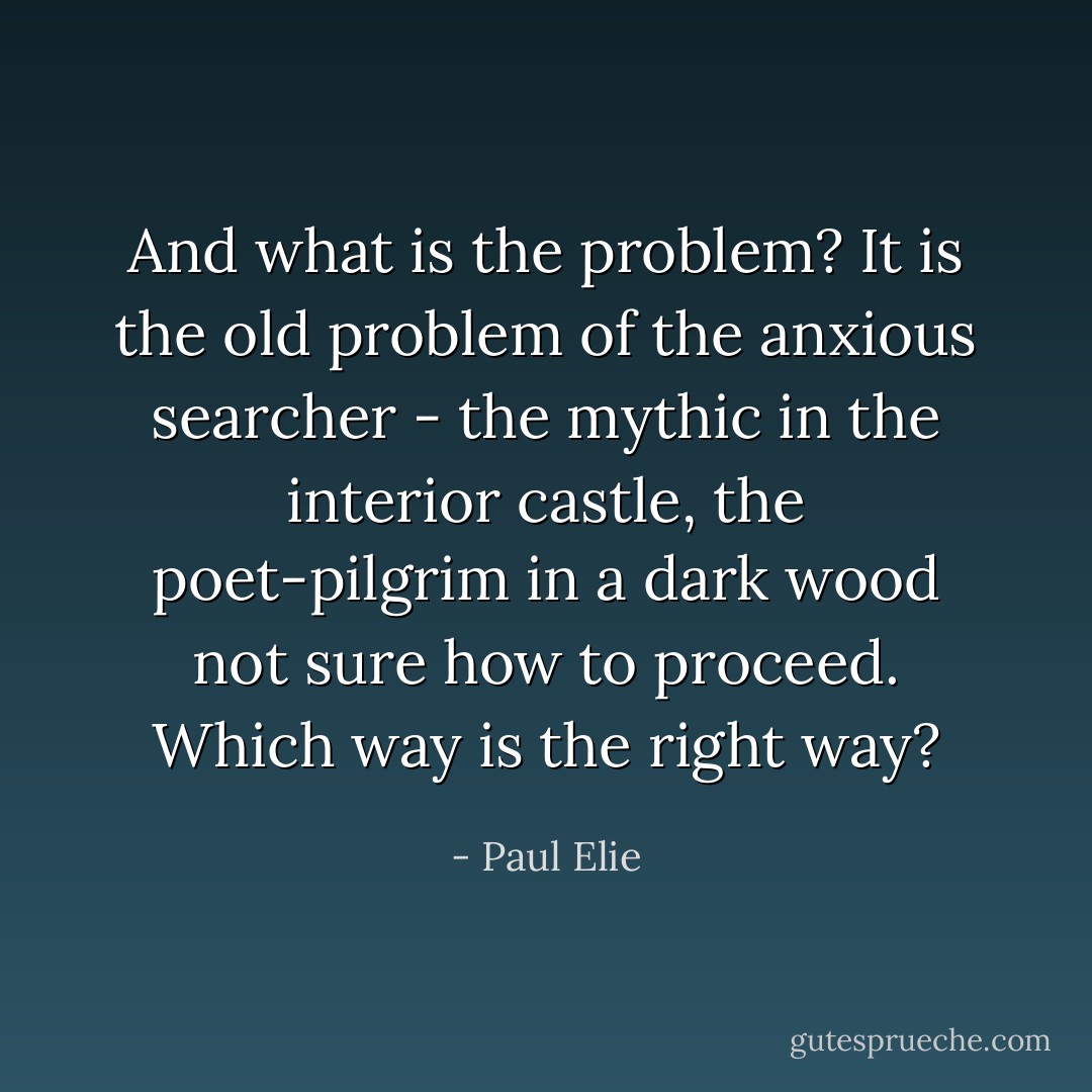 And what is the problem? It is the old problem of the anxious searcher - the mythic in the interior castle, the poet-pilgrim in a dark wood not sure how to proceed. Which way is the right way? - Paul Elie