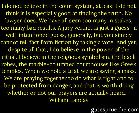 I do not believe in the court system, at least I do not think it is especially good at finding the truth. No lawyer does. We have all seen too many mistakes, too many bad results. A jury verdict is just a guess—a well-intentioned guess, generally, but you simply cannot tell fact from fiction by taking a vote. And yet, despite all that, I do believe in the power of the ritual. I believe in the religious symbolism, the black robes, the marble-columned courthouses like Greek temples. When we hold a trial, we are saying a mass. We are praying together to do what is right and to be protected from danger, and that is worth doing whether or not our prayers are actually heard. - William Landay