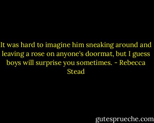 It was hard to imagine him sneaking around and leaving a rose on anyone's doormat, but I guess boys will surprise you sometimes. - Rebecca Stead