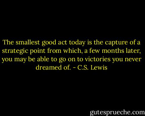 The smallest good act today is the capture of a strategic point from which, a few months later, you may be able to go on to victories you never dreamed of. - C.S. Lewis