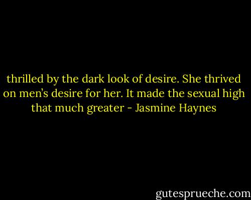 thrilled by the dark look of desire. She thrived on men’s desire for her. It made the sexual high that much greater - Jasmine Haynes