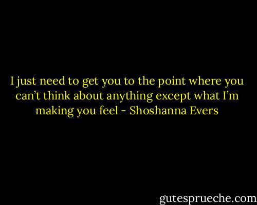 I just need to get you to the point where you can’t think about anything except what I’m making you feel - Shoshanna Evers