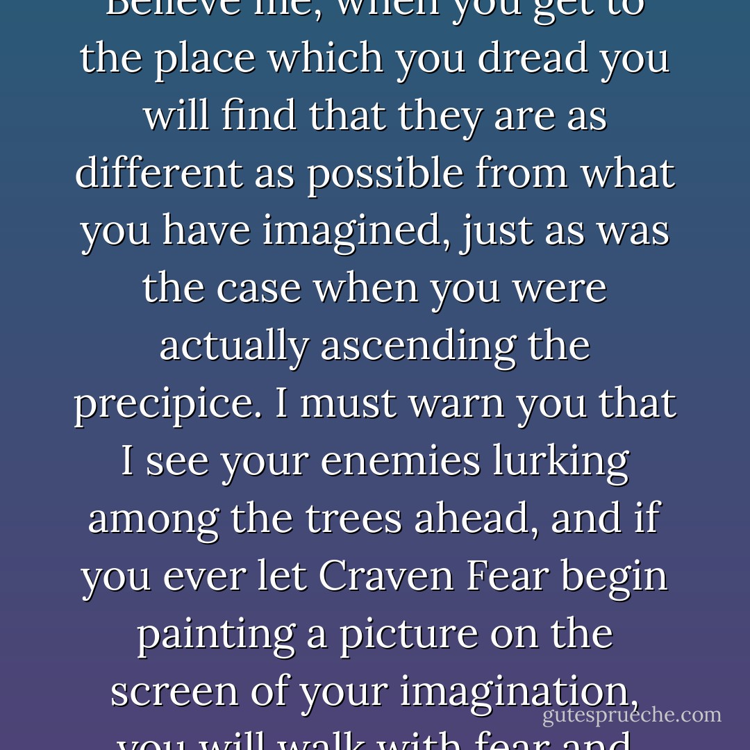 Much-Afraid, don't ever allow yourself to begin trying to picture what it will be like. Believe me, when you get to the place which you dread you will find that they are as different as possible from what you have imagined, just as was the case when you were actually ascending the precipice. I must warn you that I see your enemies lurking among the trees ahead, and if you ever let Craven Fear begin painting a picture on the screen of your imagination, you will walk with fear and trembling and agony, where no fear is. - Hannah Hurnard