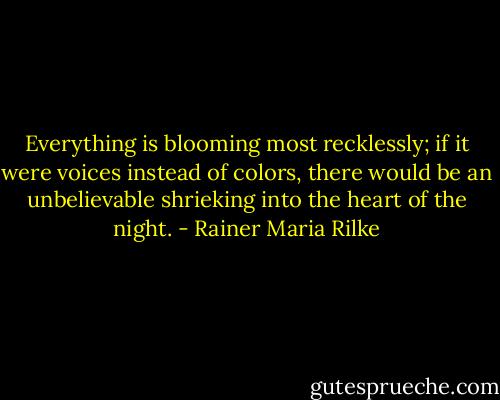 Everything is blooming most recklessly; if it were voices instead of colors, there would be an unbelievable shrieking into the heart of the night. - Rainer Maria Rilke