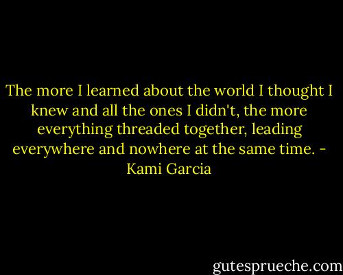 The more I learned about the world I thought I knew and all the ones I didn't, the more everything threaded together, leading everywhere and nowhere at the same time. - Kami Garcia
