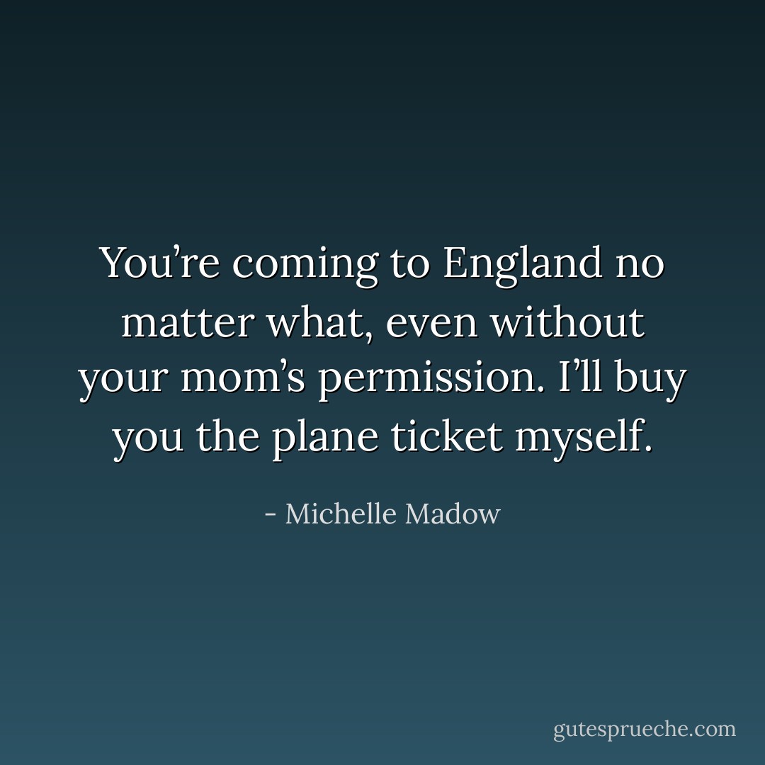 You’re coming to England no matter what, even without your mom’s permission. I’ll buy you the plane ticket myself. - Michelle Madow