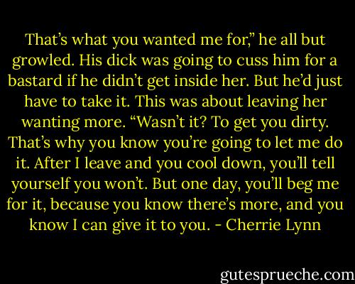 That’s what you wanted me for,” he all but growled. His dick was going to cuss him for a bastard if he didn’t get inside her. But he’d just have to take it. This was about leaving her wanting more. “Wasn’t it? To get you dirty. That’s why you know you’re going to let me do it. After I leave and you cool down, you’ll tell yourself you won’t. But one day, you’ll beg me for it, because you know there’s more, and you know I can give it to you. - Cherrie Lynn