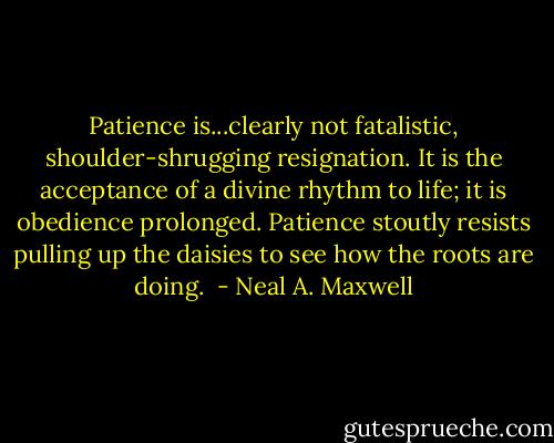 Patience is...clearly not fatalistic, shoulder-shrugging resignation. It is the acceptance of a divine rhythm to life; it is obedience prolonged. Patience stoutly resists pulling up the daisies to see how the roots are doing.  - Neal A. Maxwell