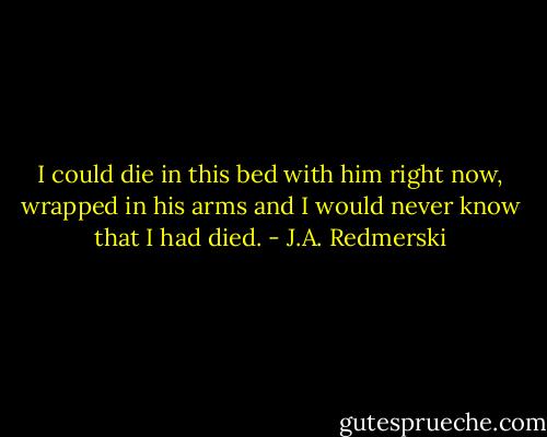 I could die in this bed with him right now, wrapped in his arms and I would never know that I had died. - J.A. Redmerski