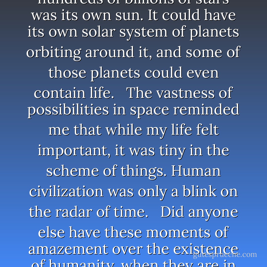 I loved looking at the stars—they put in perspective how small I was compared to the Universe. Each of those hundreds of billions of stars was its own sun. It could have its own solar system of planets orbiting around it, and some of those planets could even contain life. <br /><br />The vastness of possibilities in space reminded me that while my life felt important, it was tiny in the scheme of things. Human civilization was only a blink on the radar of time. <br /><br />Did anyone else have these moments of amazement over the existence of humanity, when they are in awe of how they are here, and alive, even if it’s only for a short while? - Michelle Madow