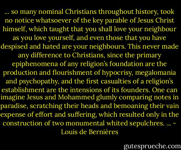 ... so many nominal Christians throughout history, took no notice whatsoever of the key parable of Jesus Christ himself, which taught that you shall love your neighbour as you love yourself, and even those that you have despised and hated are your neighbours. This never made any difference to Christians, since the primary epiphenomena of any religion’s foundation are the production and flourishment of hypocrisy, megalomania and psychopathy, and the first casualties of a religion’s establishment are the intensions of its founders. One can imagine Jesus and Mohammed glumly comparing notes in paradise, scratching their heads and bemoaning their vain expense of effort and suffering, which resulted only in the construction of two monumental whited sepulchres. ... - Louis de Bernières