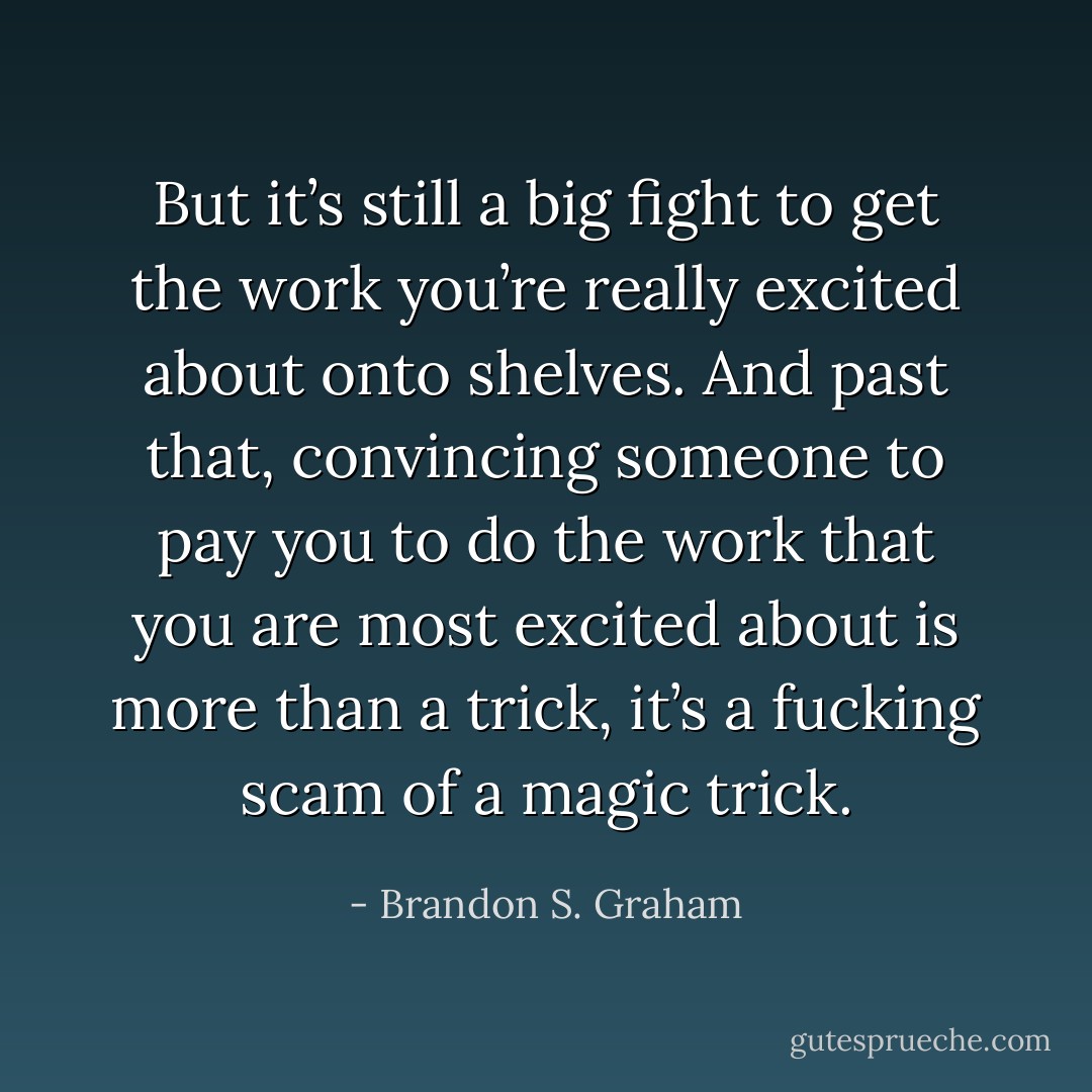 But it’s still a big fight to get the work you’re really excited about onto shelves. And past that, convincing someone to pay you to do the work that you are most excited about is more than a trick, it’s a fucking scam of a magic trick. - Brandon S. Graham