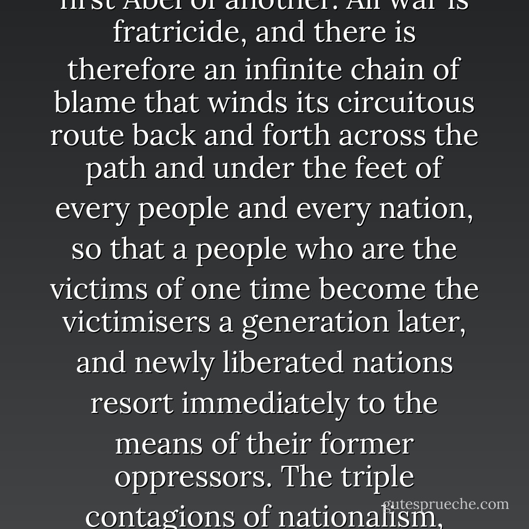 Where does it all begin? History has no beginnings, for everything that happens becomes the cause or pretext for what occurs afterwards, and this chain of cause and pretext stretches back to the Palaeolithic age, when the first Cain of one tribe murdered the first Abel of another. All war is fratricide, and there is therefore an infinite chain of blame that winds its circuitous route back and forth across the path and under the feet of every people and every nation, so that a people who are the victims of one time become the victimisers a generation later, and newly liberated nations resort immediately to the means of their former oppressors. The triple contagions of nationalism, utopianism and religious absolutism effervesce together into an acid that corrodes the moral metal of a race, and it shamelessly and even proudly performs deeds that it would deem vile if they were done by any other. - Louis de Bernières