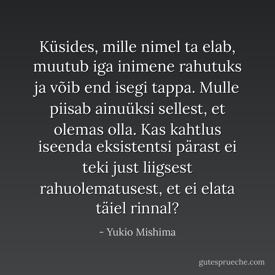 Küsides, mille nimel ta elab, muutub iga inimene rahutuks ja võib end isegi tappa. Mulle piisab ainuüksi sellest, et<br />olemas olla. Kas kahtlus iseenda eksistentsi pärast ei teki just liigsest rahuolematusest, et ei elata täiel rinnal? - Yukio Mishima