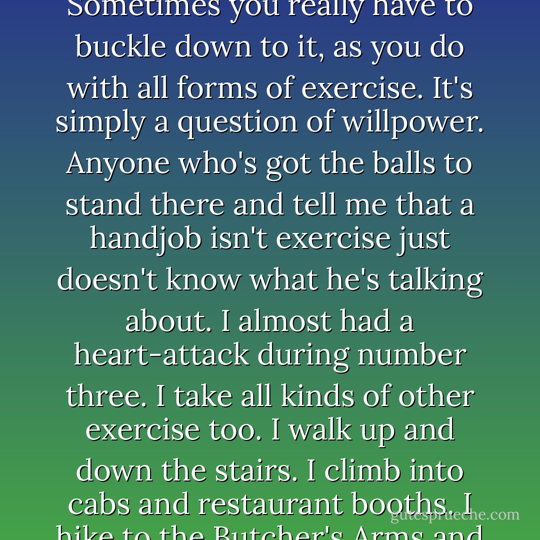 I peer through the spectral, polluted, nicotine-sodden windows of my sock at these old lollopers in their kiddie gear. Go home, I say. Go home, lie down, and eat lots of potatoes. I had three handjobs yesterday. None was easy. Sometimes you really have to buckle down to it, as you do with all forms of exercise. It's simply a question of willpower. Anyone who's got the balls to stand there and tell me that a handjob isn't exercise just doesn't know what he's talking about. I almost had a heart-attack during number three. I take all kinds of other exercise too. I walk up and down the stairs. I climb into cabs and restaurant booths. I hike to the Butcher's Arms and the London Apprentice. I cough a lot. I throw up pretty frequently, which really takes it out of you. I sneeze, and hit the tub and the can. I get in and out of bed, often several times a day. - Martin Amis