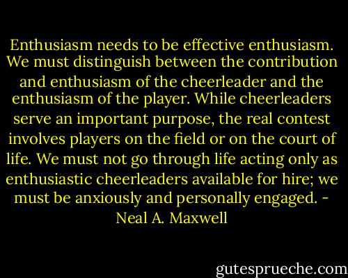 Enthusiasm needs to be effective enthusiasm. We must distinguish between the contribution and enthusiasm of the cheerleader and the enthusiasm of the player. While cheerleaders serve an important purpose, the real contest involves players on the field or on the court of life. We must not go through life acting only as enthusiastic cheerleaders available for hire; we must be anxiously and personally engaged. - Neal A. Maxwell