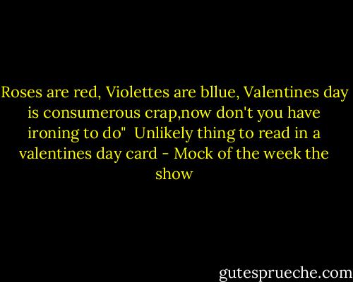 Roses are red, Violettes are bllue,<br />Valentines day is consumerous crap,now don't you have ironing to do"<br /><br />Unlikely thing to read in a valentines day card - Mock of the week the show