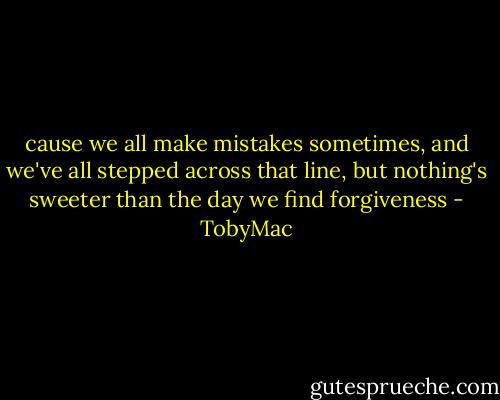 cause we all make mistakes sometimes, and we've all stepped across that line, but nothing's sweeter than the day we find forgiveness - TobyMac