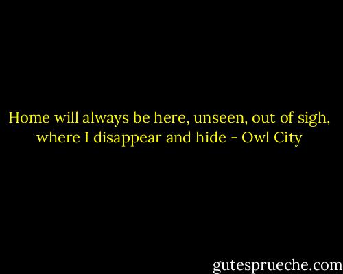 Home will always be here, unseen, out of sigh, where I disappear and hide - Owl City