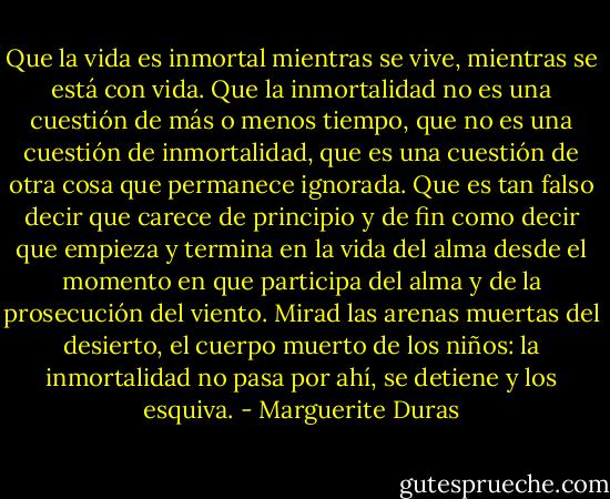 Que la vida es inmortal mientras se vive, mientras se está con vida. Que la inmortalidad no es una cuestión de más o menos tiempo, que no es una cuestión de inmortalidad, que es una cuestión de otra cosa que permanece ignorada. Que es tan falso decir que carece de principio y de fin como decir que empieza y termina en la vida del alma desde el momento en que participa del alma y de la prosecución del viento. Mirad las arenas muertas del desierto, el cuerpo muerto de los niños: la inmortalidad no pasa por ahí, se detiene y los esquiva. - Marguerite Duras