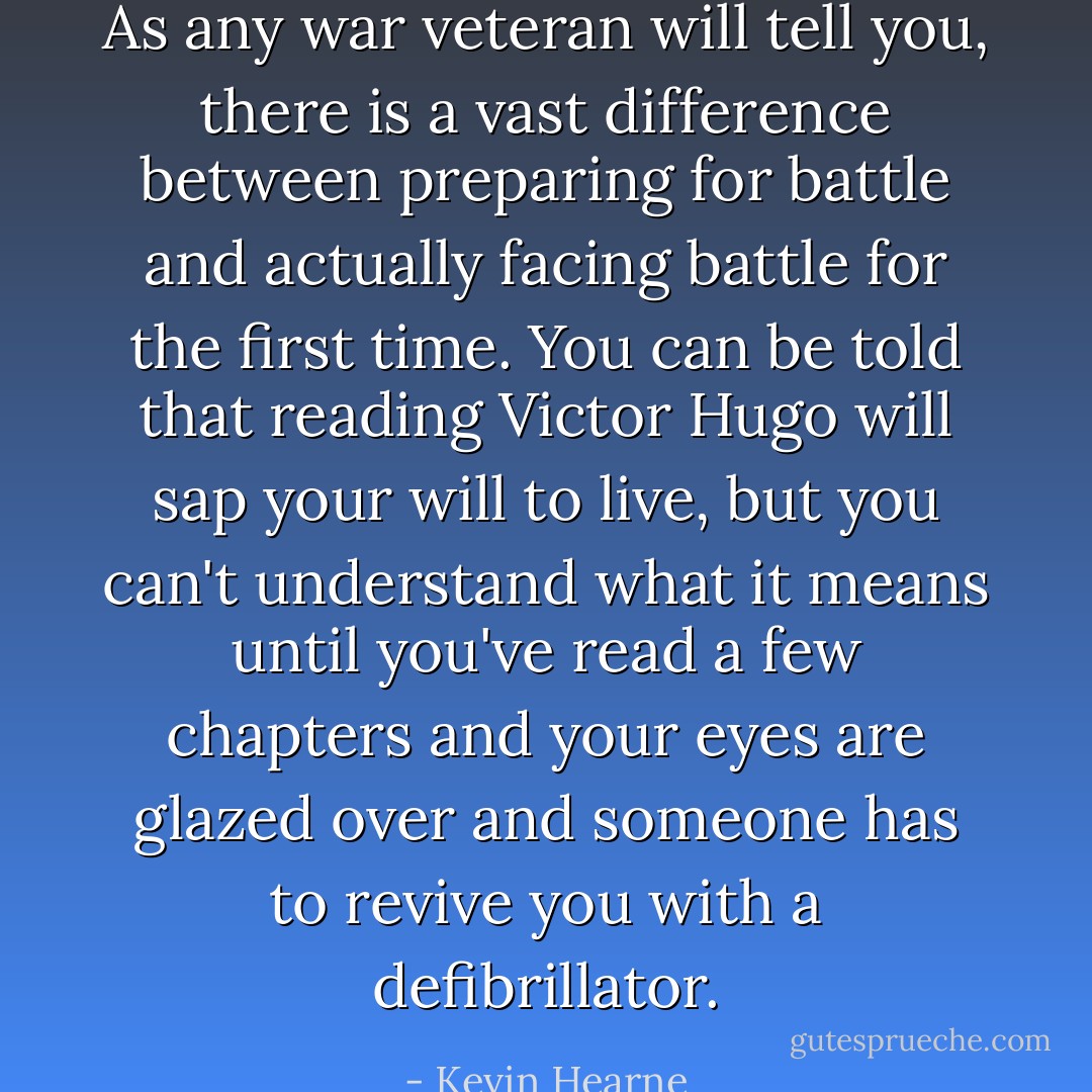 As any war veteran will tell you, there is a vast difference between preparing for battle and actually facing battle for the first time. You can be told that reading Victor Hugo will sap your will to live, but you can't understand what it means until you've read a few chapters and your eyes are glazed over and someone has to revive you with a defibrillator. - Kevin Hearne