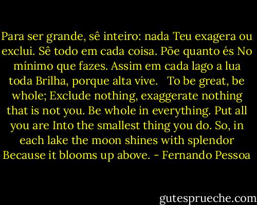 Para ser grande, sê inteiro: nada<br />Teu exagera ou exclui.<br />Sê todo em cada coisa. Põe quanto és<br />No mínimo que fazes.<br />Assim em cada lago a lua toda<br />Brilha, porque alta vive.<br /><br /><br />To be great, be whole;<br />Exclude nothing, exaggerate nothing that is not you.<br />Be whole in everything. Put all you are<br />Into the smallest thing you do.<br />So, in each lake the moon shines with splendor<br />Because it blooms up above. - Fernando Pessoa