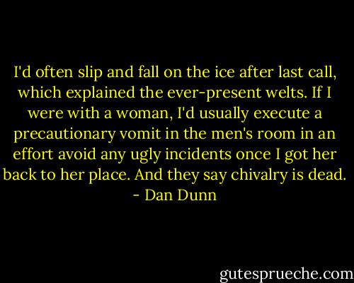 I'd often slip and fall on the ice after last call, which explained the ever-present welts. If I were with a woman, I'd usually execute a precautionary vomit in the men's room in an effort avoid any ugly incidents once I got her back to her place. And they say chivalry is dead. - Dan Dunn