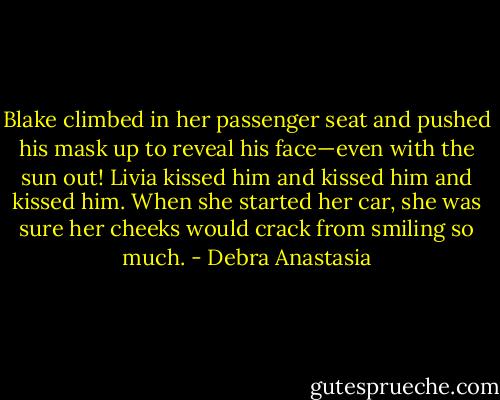 Blake climbed in her passenger seat and pushed his mask up to reveal his face—even with the sun out! Livia kissed him and kissed him and kissed him. When she started her car, she was sure her cheeks would crack from smiling so much. - Debra Anastasia
