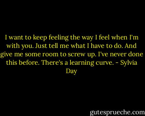 I want to keep feeling the way I feel when I'm with you. Just tell me what I have to do. And give me some room to screw up. I've never done this before. There's a learning curve. - Sylvia Day