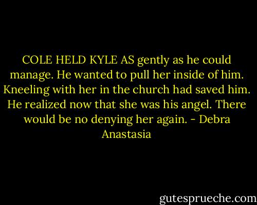 COLE HELD KYLE AS gently as he could manage. He wanted to pull her inside of him. Kneeling with her in the church had saved him. He realized now that she was his angel. There would be no denying her again. - Debra Anastasia